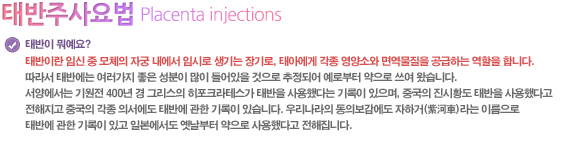 태반이 뭐예요?
태반이란 임신 중 모체의 자궁 내에서 임시로 생기는 장기로, 태아에게 각종 영양소와 면역물질을 공급하는 역할을 합니다. 따라서 태반에는 여러가지 좋은 성분이 많이 들어있을 것으로 추정되어 예로부터 약으로 쓰여 왔습니다. 서양에서는 기원전 400년 경 그리스의 히포크라테스가 태반을 사용했다는 기록이 있으며, 중국의 진시황도 태반을 사용했다고 전해지고 중국의 각종 의서에도 태반에 관한 기록이 있습니다. 우리나라의 동의보감에도 자하거(紫河車)라는 이름으로 태반에 관한 기록이 있고 일본에서도 옛날부터 약으로 사용했다고 전해집니다.