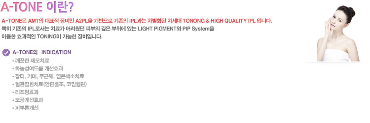 A-TONE은 AMT의 대표적 장비인 A2PL을 기반으로 기존의 IPL과는 차별화된 차세대 TONONG & HIGH QUALITY IPL 입니다.
특히 기존의 IPL로서는 치료가 어려웠던 피부의 깊은 부위에 있는 LIGHT PIGMENT와 PIP System을 이용한 효과적인 TONING이 가능한 장비입니다.

A-TONE의   INDICATION
● 깨끗한 제모치료
● 화농성여드름 개선효과
● 잡티, 기미, 주근깨, 옅은색소치료
● 혈관질환치료(안면홍조, 코밑혈관)
● 리프팅효과
● 모공개선효과
● 피부톤개선