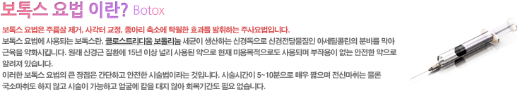 보톡스 요법은 주름살 제거, 사각터 교정, 종아리 축소에 탁월한 효과를 발휘하는 주사요법입니다.
보톡스 요법에 사용되는 보톡스란, 글로스트리디움 보톨리눔 세균이 생산하는 신경독으로 신경전달물질인 아세틸콜린의 분비를 막아
근육을 약화시킵니다. 원래 신경근 질환에 15년 이상 널리 사용된 약으로 현재 미용목적으로도 사용되며 부작용이 없는 안전한 약으로
알려져 있습니다. 이러한 보톡스 요법의 큰 장점은 간단하고 안전한 시술법이라는 것입니다. 시술시간이 5~10분으로 매우 짧으며
전신마취는 물론 국소마취도 하지 않고 시술이 가능하고 얼굴에 칼을 대지 않아 회복기간도 필요 없습니다.