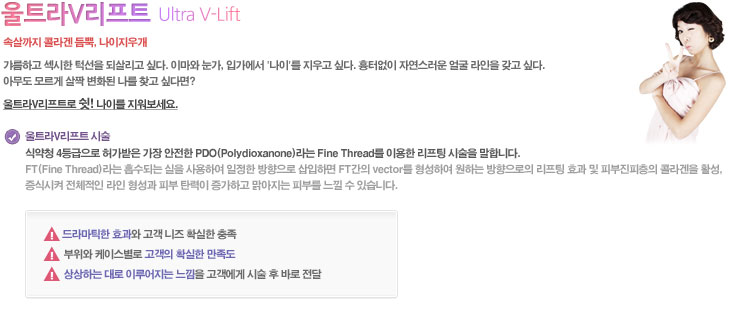 속살까지 콜라겐 듬뿍, 나이지우개

갸름하고 섹시한 턱선을 되살리고 싶다. 이마와 눈가, 입가에서 '나이'를 지우고 싶다. 흉터없이 자연스러운 얼굴 라인을 갖고 싶다. 아무도 모르게 살짝 변화된 나를 찾고 싶다면?
울트라V리프트로 쉿! 나이를 지워보세요.

○ 울트라V리프트시술
식약청 4등급으로 허가받은 가장 안전한 PDO(Polydioxanone)라는 Fine Thread를 이용한 리프팅 시술을 말합니다.
FT(Fine Thread)라는 흡수되는 실을 사용하여 일정한 방향으로 삽입하면 FT간의 vector를 형성하여 원하는 방향으로의 리프팅 효과 및 피부진피층의 콜라겐을 활성, 증식시켜 전체적인 라인 형성과 피부 탄력이 증가하고 맑아지는 피부를 느낄 수 있습니다.