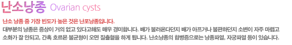 난소 낭종 중 가장 빈도가 높은 것은 난포낭종입니다.
		대부분의 낭종은 증상이 거의 없고 있다고해도 매우 경미합니다. 배가 불러온다던지 배가 아프거나 불편하던지 소변이 자주 마렵고 소화가 잘 안되고, 간혹 호르몬 불균형이 오면 질출혈을 하게 됩니다. 난소낭종의 합병증으로는 낭종파열, 자궁파열 등이 있습니다.
