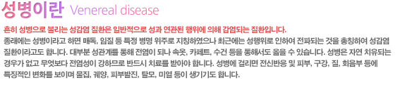 흔히 성병으로 불리는 성감염 질환은 일반적으로 성과 연관된 행위에 의해 감염되는 질환입니다.
종래에는 성병이라고 하면 매독, 임질 등 특정 병명 위주로 지칭하였으나 최근에는 성행위로 인하여 전파되는 것을 총칭하여 성감염 질환이라고도 합니다. 대부분 성관계를 통해 전염이 되나 속옷, 카페트, 수건 등을 통해서도 옮을 수 있습니다. 성병은 자연 치유되는 경우가 없고 무엇보다 전염성이 강하므로 반드시 치료를 받아야 합니다. 성병에 걸리면 전신반응 및 피부, 구강, 질, 회음부 등에 특징적인 변화를 보이며 물집, 궤양, 피부발진, 탈모, 미열 등이 생기기도 합니다.