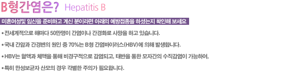 미혼여성및 임신을 준비하고 계신 분이라면 아래의 예방접종을 하셨는지 확인해 보세요

● 전세계적으로 해마다 50만명이 간염이나 간경화로 사망을 하고 있습니다.
● 국내 간암과 간경변의 원인 중 70%는 B형 간염바이러스(HBV)에 의해 발생합니다.
● HBV는 혈액과 체액을 통해 비경구적으로 감염되고, 태반을 통한 모자간의 수직감염이 가능하여, 특히 만성보균자 산모의 경우 각별한 주의가 필요합니다.