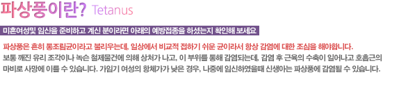 여성에게 파상풍 예방백신이 필수적인 이유
파상풍은 흔히 통조림균이라고 불리우는데, 일상에서 비교적 접하기 쉬운 균이라서 항상 감염에 대한 조심을 해야합니다.
보통 깨진 유리 조각이나 녹슨 철제물건에 의해 상처가 나고, 이 부위를 통해 감염 되는데, 감염 후 근육의 수축이 일어나고 호흡근의 마비로 사망에 이를 수 있습니다.
가임기 여성의 항체가가 낮은 경우, 나중에 임신하였을때 신생아는 파상풍에 감염될 수 있습니다.