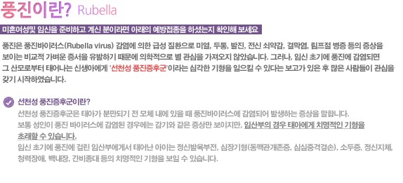 미혼여성및 임신을 준비하고 계신 분이라면 아래의 예방접종을 하셨는지 확인해 보세요

풍진은 풍진바이러스(Rubella virus) 감염에 의한 급성 질환으로 미열, 두통, 발진, 전신 쇠약감, 결막염, 림프절 병증 등의 증상을 보이는 비교적 가벼운 증서을 유발하기 때문에 의학적으로 별 관심을 가져오지 않았습니다. 그러나, 임신 초기에 풍진에 감염되면 그 산모로부터 태어나는 신생아에게 '선천성 풍진증후군'이라는 심각한 기형을 일으킬 수 있다는 보고가 있은 후 많은 사람들이 관심을 갖기 시작하였습니다.

선천성 풍진증후군이란?

선천성 풍진증후군은 태아가 분만되기 전 모체 내에 있을 때 풍진바이러스에 감염되어 발생하는 증상을 말합니다.
보통 성인이 풍진 바이러스에 감염된 경우에는 감기와 같은 증상만 보이지만, 임산부의 경우 태아에게 치명적인 기형을 초래할 수 있습니다.
임신 초기에 풍진에 걸린 임산부에게서 태어난 아이는 정신발육부전, 심장기형(동맥관개존증, 심실중격결손), 소두증, 정신지체, 청력장애, 백내장, 간비종대 등의 치명적인 기형을 보일 수 있습니다. 