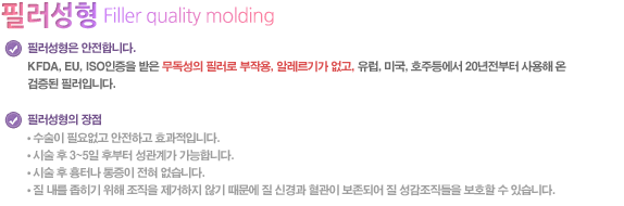 ○ 필러질성형은 안전합니다.
KFDA, EU, ISO인증을 받은 무독성의 필러로 부작용, 알레르기가 없고, 유럽, 미국, 호주등에서 20년전부터 사용해 온 검증된 필러입니다.

필러질성형의 장점
● 수술이 필요없고 안전하고 효과적입니다.
● 시술 후 3~5일 후부터 성관계가 가능합니다.
● 시술 후 흉터나 통증이 전혀 없습니다.
● 질 내를 좁히기 위해 조직을 제거하지 않기 때문에 질 신경과 혈관이 보존되어 질 성감조직들을 보호할 수 있습니다.