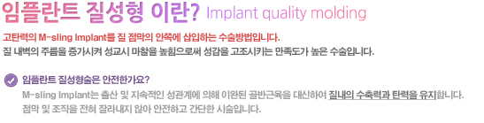 고탄력의 M-sling Implant를 질 점막의 안쪽에 삽입하는 수술방법입니다. 질 내벽의 주름을 증가시켜 성교시 마찰을 높힘으로써 성감을 고조시키는 만족도가 높은 수술입니다.

임플란트 질성형술은 안전한가요?
M-sling Implant는 출산 및 지속적인 성관계에 의해 이완된 골반근육을 대신하여 질내의 수축력과 탄력을 유지합니다. 점막 및 조직을 전혀 잘라내지 않아 안전하고 간단한 시술입니다.