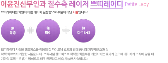 이윤진산부인과 레이저 질성형 쁘띠레이디
쁘띠레이디는 차원이 다른 레이저 질성형 으로 수술이 아닌 시술입니다!
無통증 + 無마취 無다운타임
쁘띠레이디 시술은 VTL(Vaginal Tightening with Laser) 핸드피스를 이용해 질 타이트닝 효과와 함께 동시에 피부재생효과 및
착색 치료까지 가능한 시술입니다. 프락셔널 핸드피스로 착색된 회음부를 개선시키는 효과가 있으며 레이저가 조직에 닿을 때
계단식 조직수분 흡수 방식으로 매우 안전하고 예측 가능한 시술입니다.